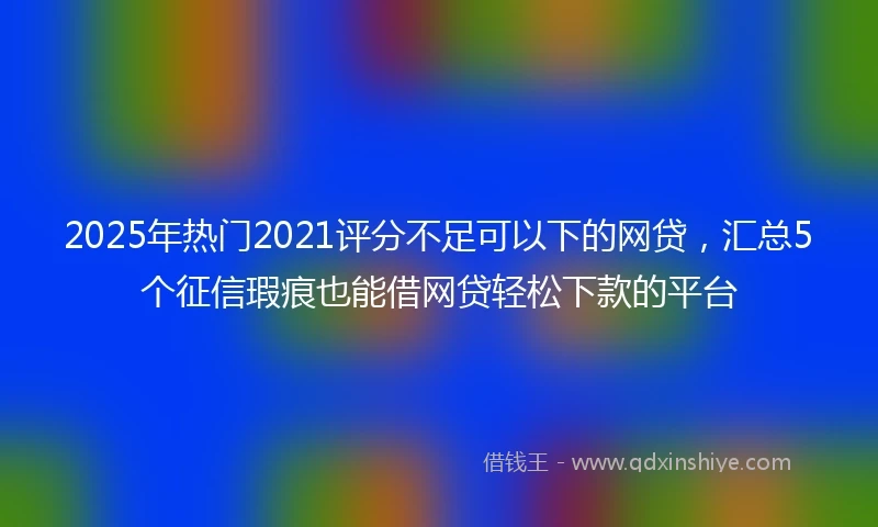 2025年热门2021评分不足可以下的网贷，汇总5个征信瑕疵也能借网贷轻松下款的平台