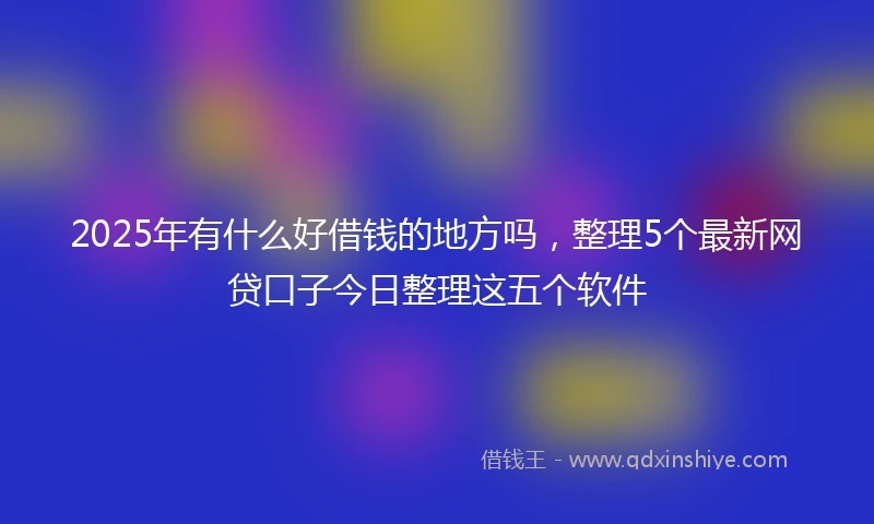 2025年有什么好借钱的地方吗，整理5个最新网贷口子今日整理这五个软件