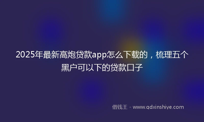 2025年最新高炮贷款app怎么下载的，梳理五个黑户可以下的贷款口子