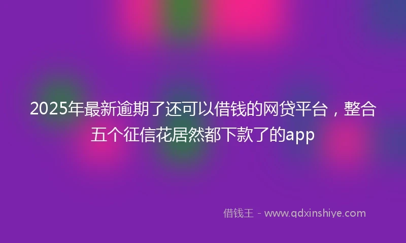 2025年最新逾期了还可以借钱的网贷平台，整合五个征信花居然都下款了的app