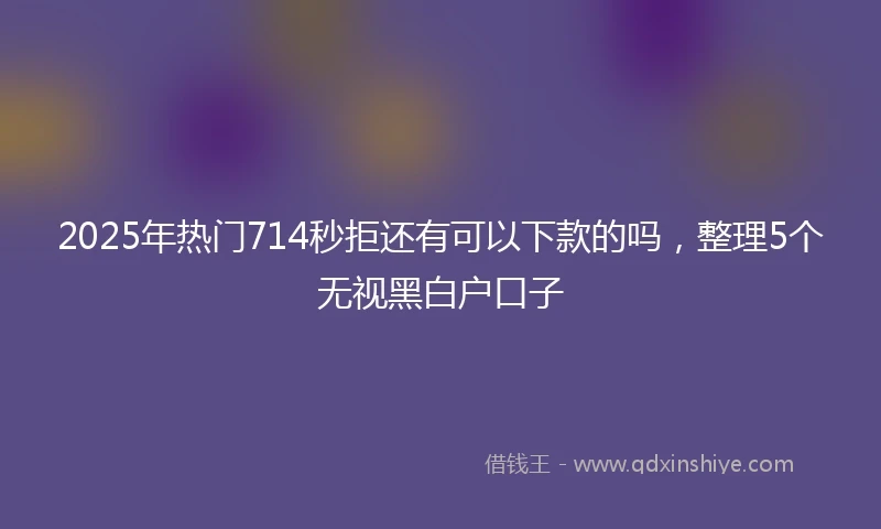 2025年热门714秒拒还有可以下款的吗，整理5个无视黑白户口子