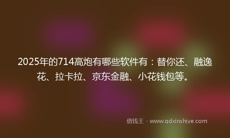 2025年的714高炮有哪些软件有：替你还、融逸花、拉卡拉、京东金融、小花钱包等。