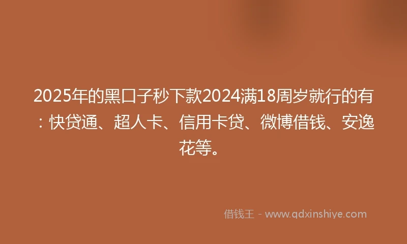 2025年的黑口子秒下款2024满18周岁就行的有：快贷通、超人卡、信用卡贷、微博借钱、安逸花等。
