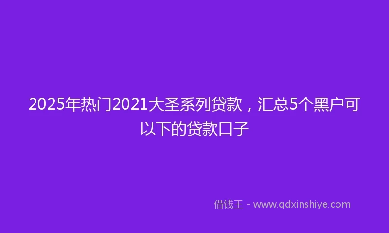 2025年热门2021大圣系列贷款，汇总5个黑户可以下的贷款口子