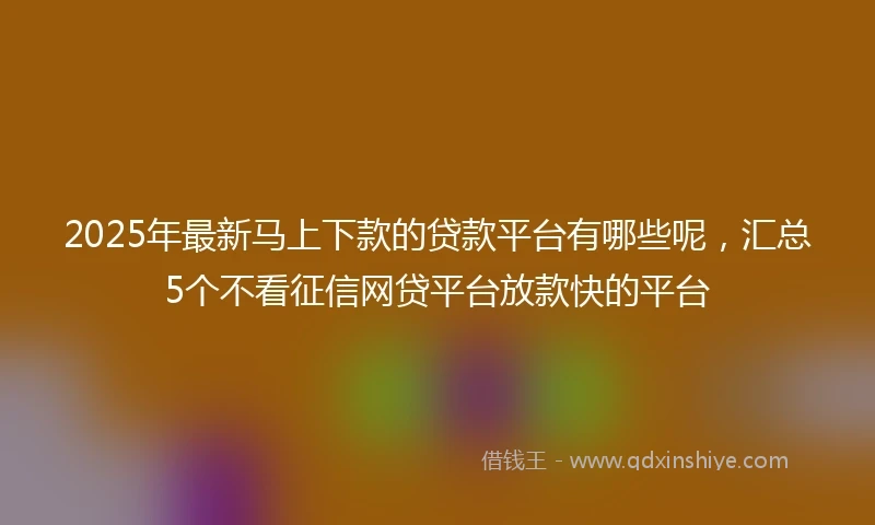 2025年最新马上下款的贷款平台有哪些呢，汇总5个不看征信网贷平台放款快的平台