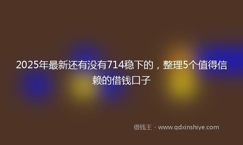 2025年最新还有没有714稳下的，整理5个值得信赖的借钱口子