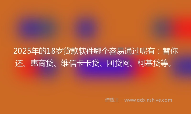 2025年的18岁贷款软件哪个容易通过呢有：替你还、惠商贷、维信卡卡贷、团贷网、柯基贷等。