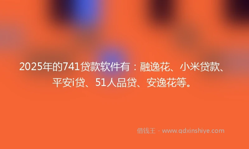 2025年的741贷款软件有：融逸花、小米贷款、平安i贷、51人品贷、安逸花等。