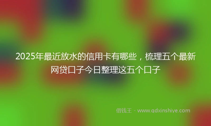 2025年最近放水的信用卡有哪些，梳理五个最新网贷口子今日整理这五个口子