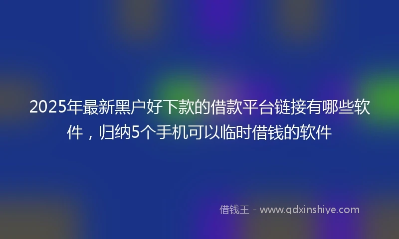2025年最新黑户好下款的借款平台链接有哪些软件，归纳5个手机可以临时借钱的软件