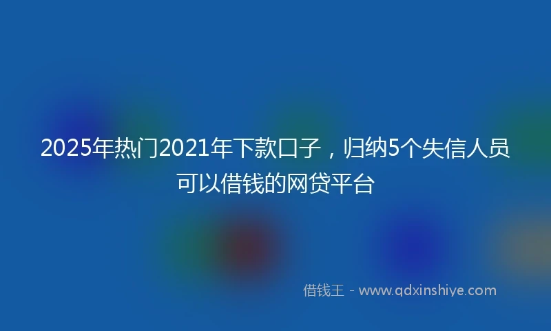 2025年热门2021年下款口子，归纳5个失信人员可以借钱的网贷平台