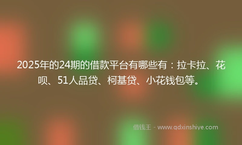 2025年的24期的借款平台有哪些有：拉卡拉、花呗、51人品贷、柯基贷、小花钱包等。