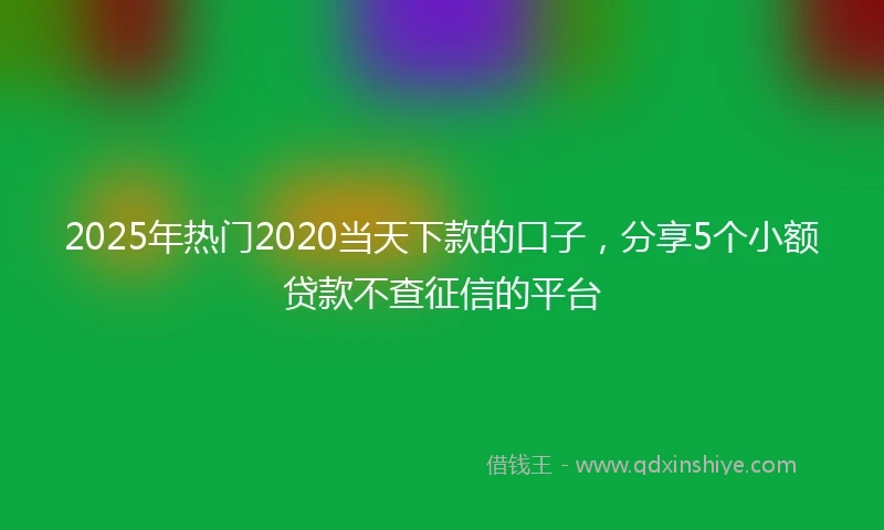 2025年热门2020当天下款的口子，分享5个小额贷款不查征信的平台