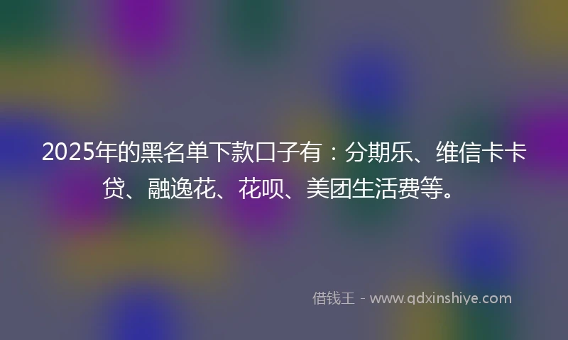 2025年的黑名单下款口子有：分期乐、维信卡卡贷、融逸花、花呗、美团生活费等。