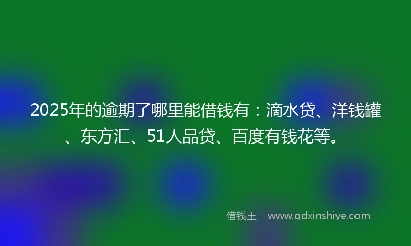 2025年的逾期了哪里能借钱有：滴水贷、洋钱罐、东方汇、51人品贷、百度有钱花等。