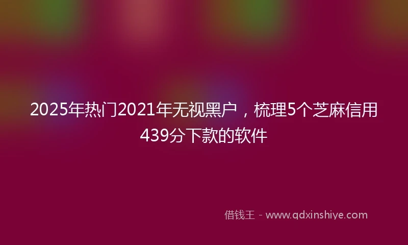 2025年热门2021年无视黑户，梳理5个芝麻信用439分下款的软件