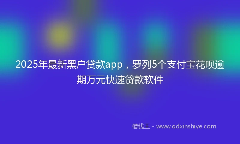 2025年最新黑户贷款app，罗列5个支付宝花呗逾期万元快速贷款软件