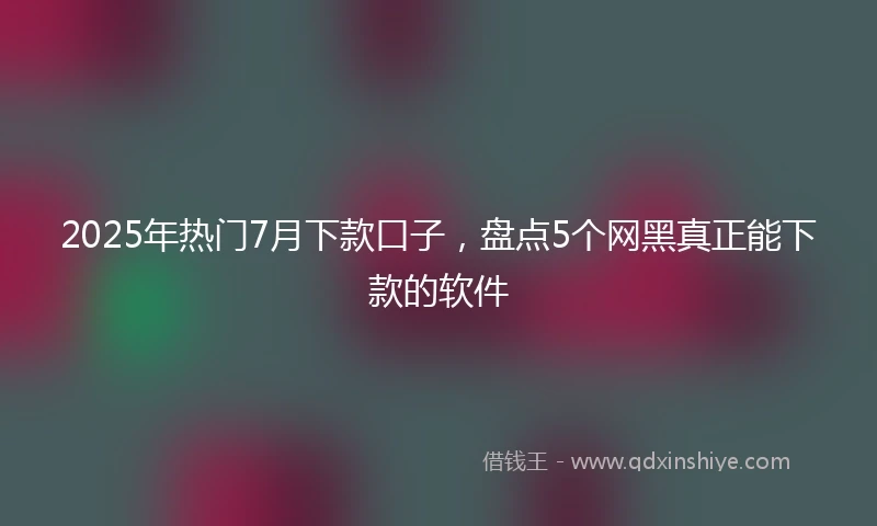 2025年热门7月下款口子，盘点5个网黑真正能下款的软件