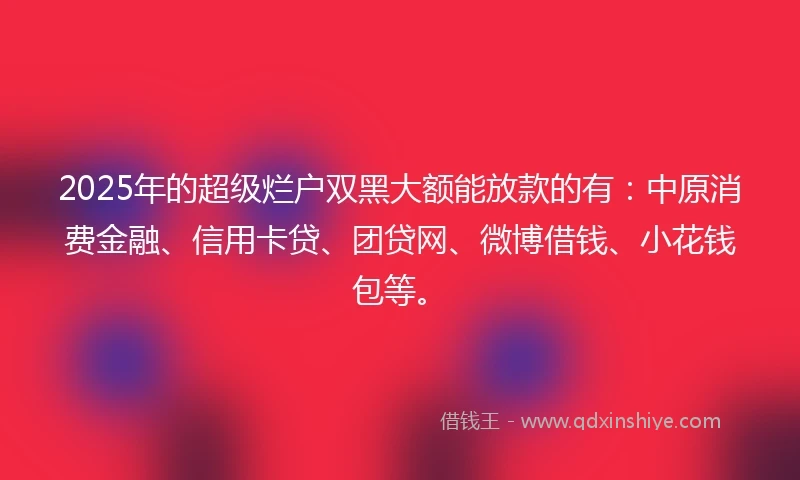2025年的超级烂户双黑大额能放款的有：中原消费金融、信用卡贷、团贷网、微博借钱、小花钱包等。
