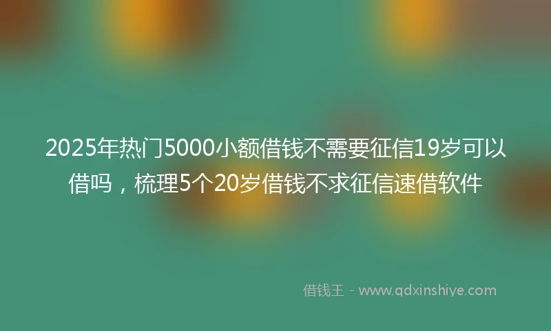 2025年热门5000小额借钱不需要征信19岁可以借吗，梳理5个20岁借钱不求征信速借软件