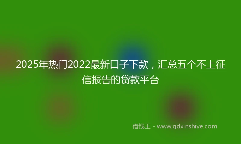 2025年热门2022最新口子下款，汇总五个不上征信报告的贷款平台
