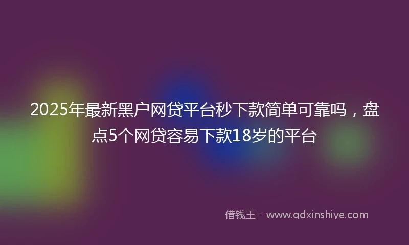 2025年最新黑户网贷平台秒下款简单可靠吗，盘点5个网贷容易下款18岁的平台