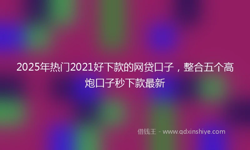 2025年热门2021好下款的网贷口子，整合五个高炮口子秒下款最新
