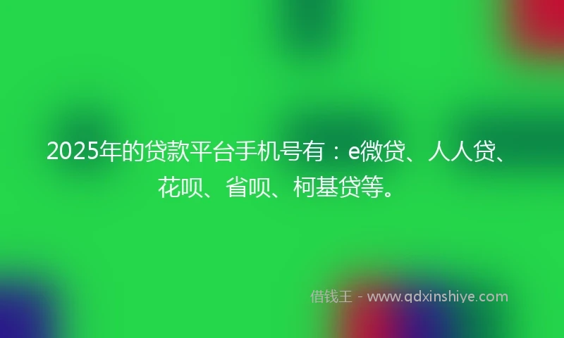 2025年的贷款平台手机号有：e微贷、人人贷、花呗、省呗、柯基贷等。