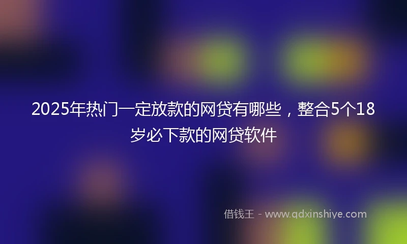 2025年热门一定放款的网贷有哪些，整合5个18岁必下款的网贷软件