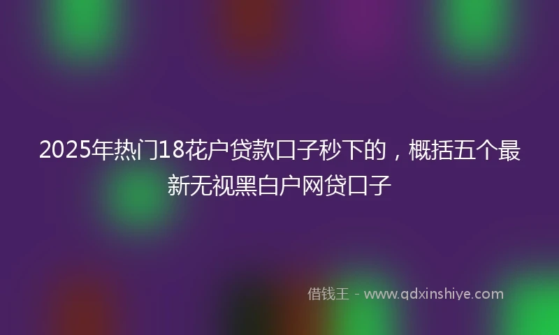2025年热门18花户贷款口子秒下的，概括五个最新无视黑白户网贷口子