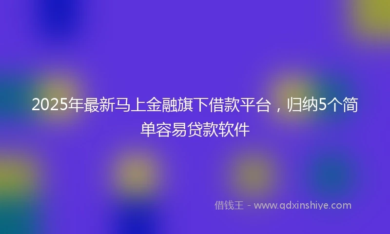 2025年最新马上金融旗下借款平台，归纳5个简单容易贷款软件