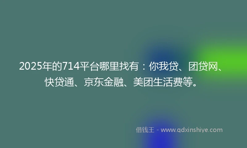 2025年的714平台哪里找有：你我贷、团贷网、快贷通、京东金融、美团生活费等。