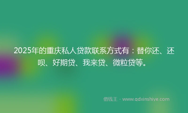 2025年的重庆私人贷款联系方式有：替你还、还呗、好期贷、我来贷、微粒贷等。