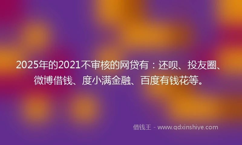 2025年的2021不审核的网贷有：还呗、投友圈、微博借钱、度小满金融、百度有钱花等。