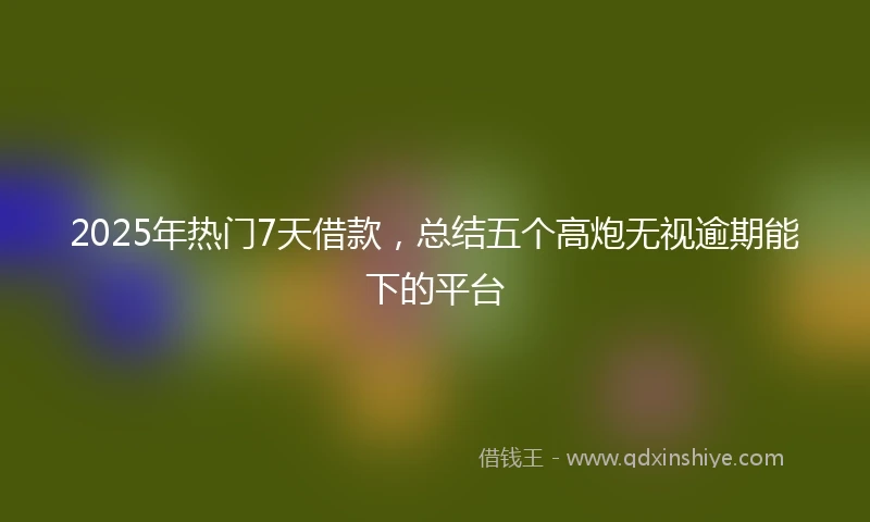 2025年热门7天借款，总结五个高炮无视逾期能下的平台