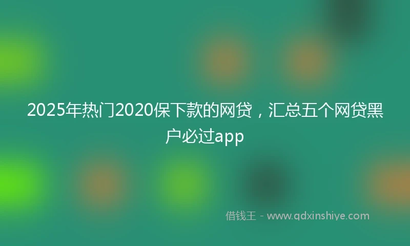 2025年热门2020保下款的网贷，汇总五个网贷黑户必过app