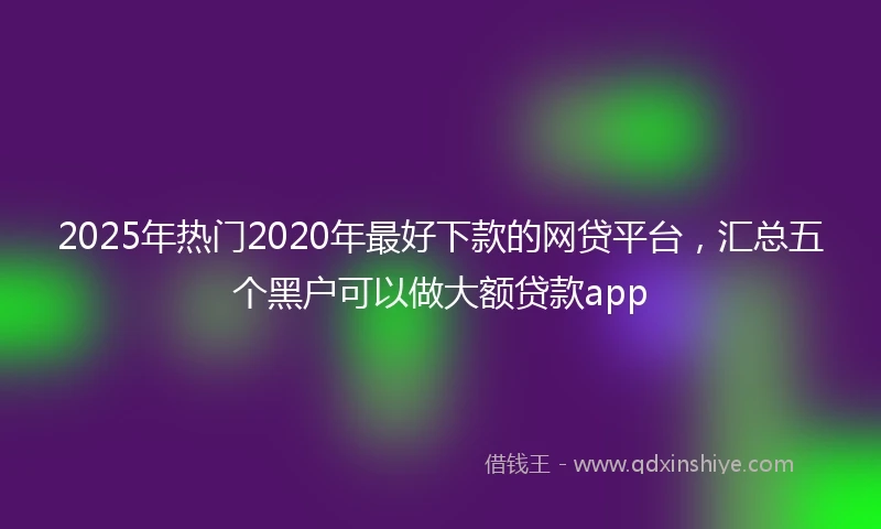 2025年热门2020年最好下款的网贷平台，汇总五个黑户可以做大额贷款app