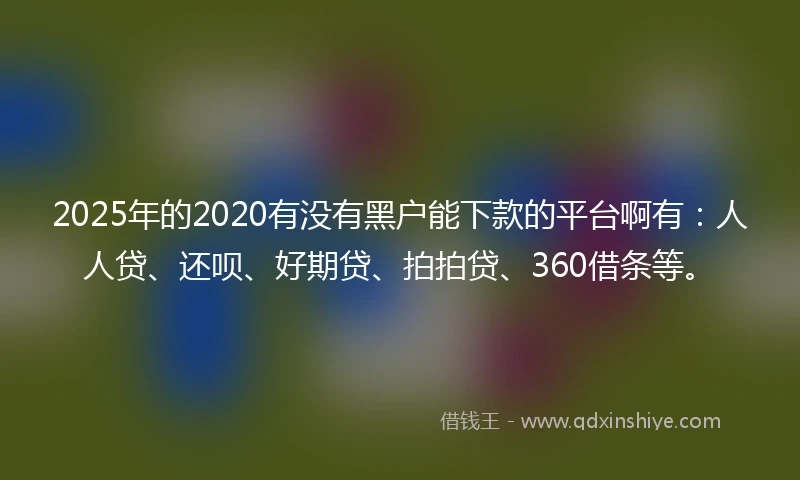 2025年的2020有没有黑户能下款的平台啊有：人人贷、还呗、好期贷、拍拍贷、360借条等。