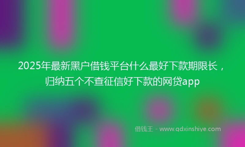 2025年最新黑户借钱平台什么最好下款期限长，归纳五个不查征信好下款的网贷app