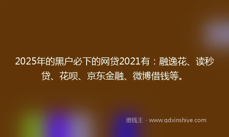 2025年的黑户必下的网贷2021有：融逸花、读秒贷、花呗、京东金融、微博借钱等。