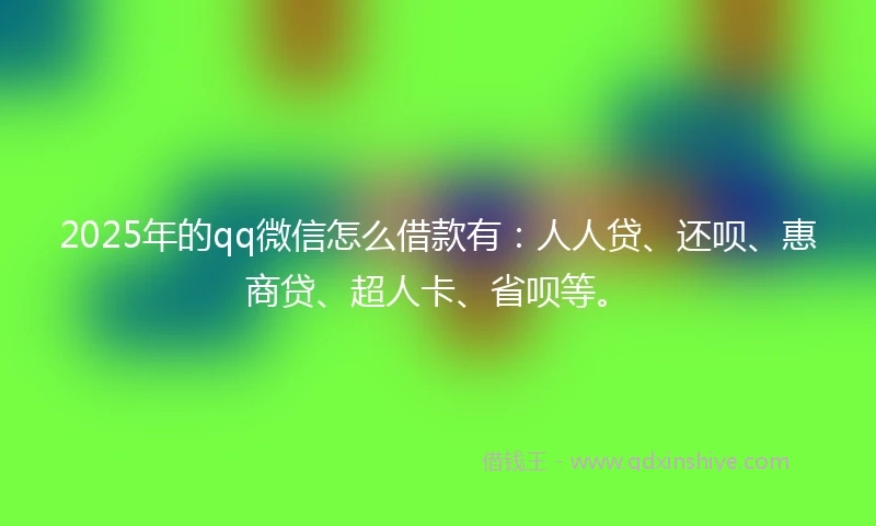 2025年的qq微信怎么借款有：人人贷、还呗、惠商贷、超人卡、省呗等。