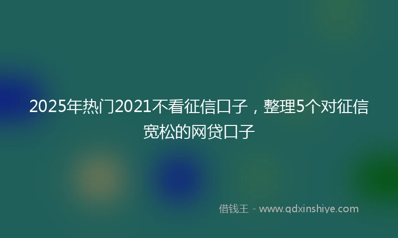 2025年热门2021不看征信口子，整理5个对征信宽松的网贷口子