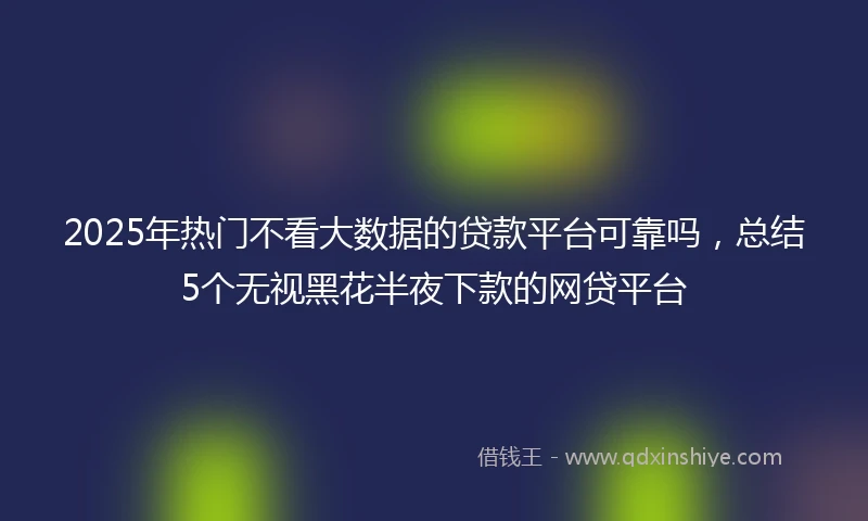 2025年热门不看大数据的贷款平台可靠吗，总结5个无视黑花半夜下款的网贷平台