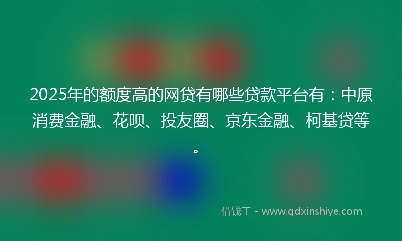 2025年的额度高的网贷有哪些贷款平台有：中原消费金融、花呗、投友圈、京东金融、柯基贷等。