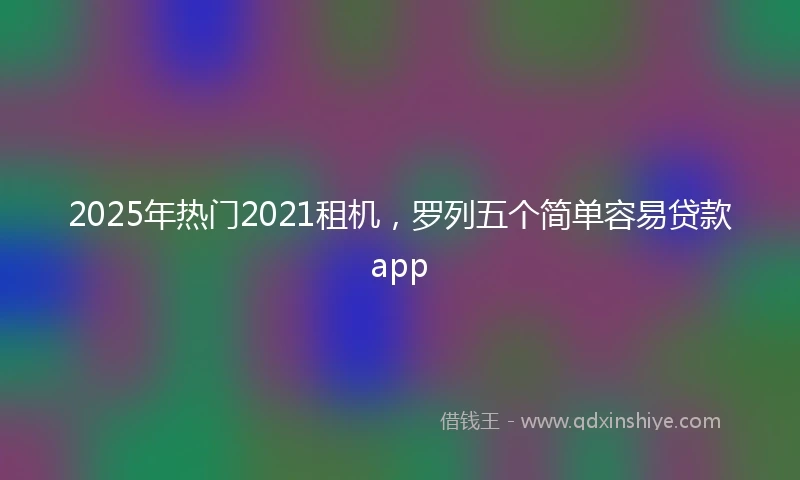 2025年热门2021租机，罗列五个简单容易贷款app