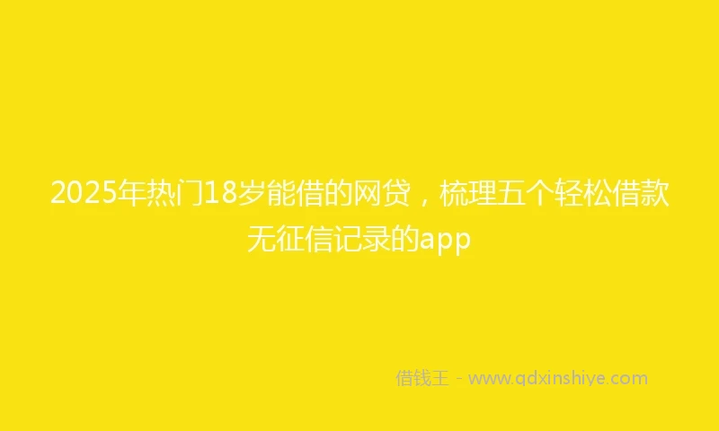 2025年热门18岁能借的网贷，梳理五个轻松借款无征信记录的app