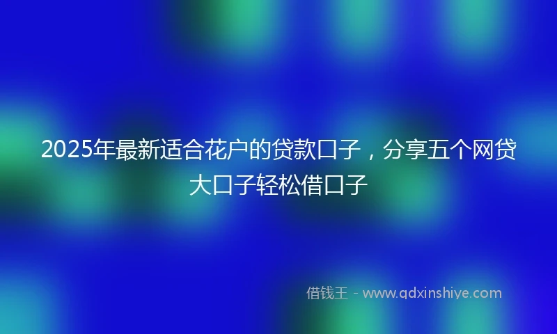2025年最新适合花户的贷款口子，分享五个网贷大口子轻松借口子