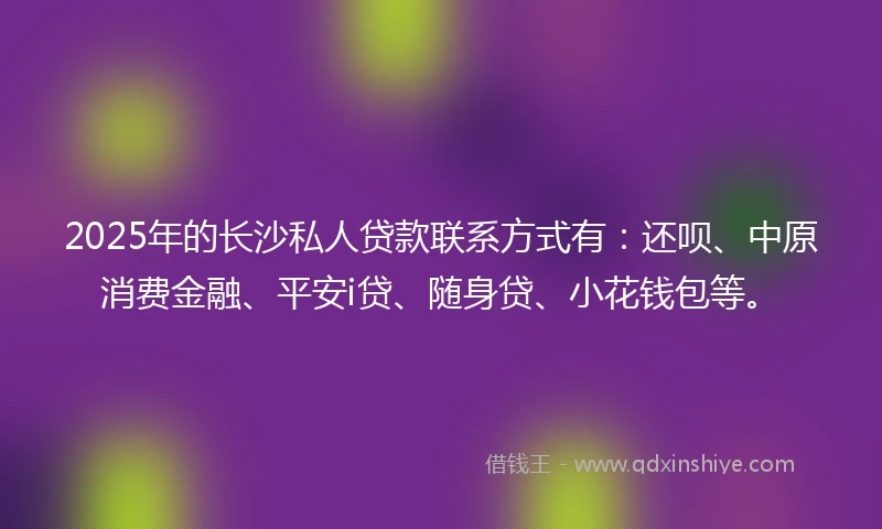 2025年的长沙私人贷款联系方式有：还呗、中原消费金融、平安i贷、随身贷、小花钱包等。