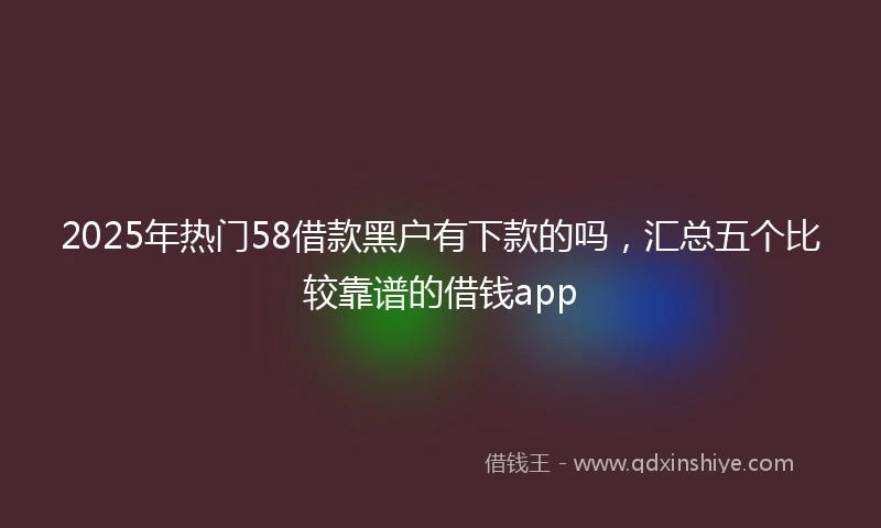 2025年热门58借款黑户有下款的吗，汇总五个比较靠谱的借钱app