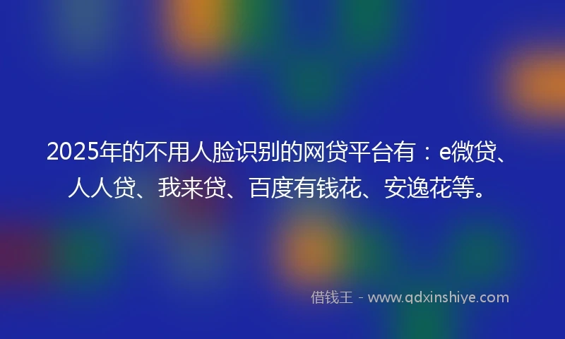 2025年的不用人脸识别的网贷平台有：e微贷、人人贷、我来贷、百度有钱花、安逸花等。